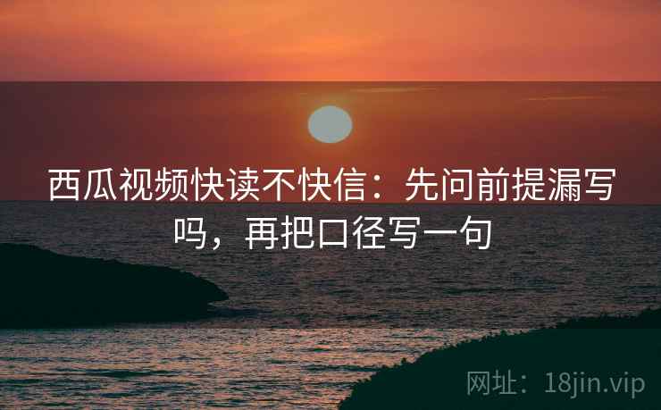 西瓜视频快读不快信：先问前提漏写吗，再把口径写一句