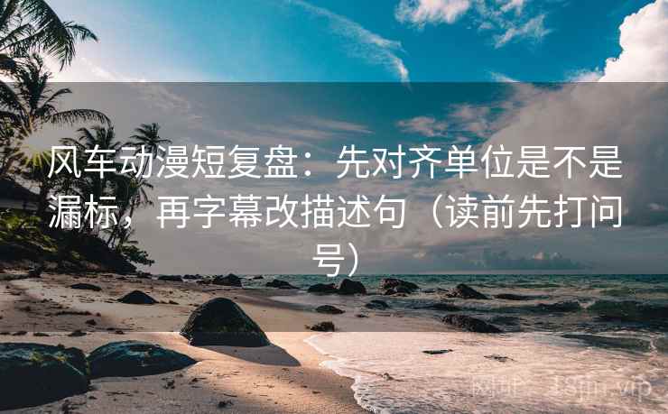 风车动漫短复盘：先对齐单位是不是漏标，再字幕改描述句（读前先打问号）