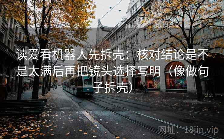 读爱看机器人先拆壳：核对结论是不是太满后再把镜头选择写明（像做句子拆壳）