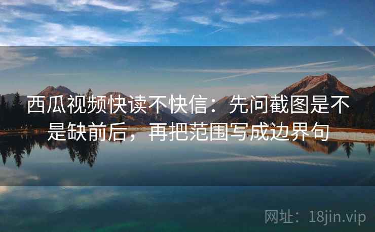 西瓜视频快读不快信：先问截图是不是缺前后，再把范围写成边界句