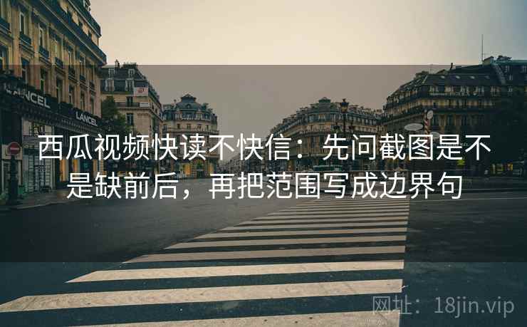 西瓜视频快读不快信：先问截图是不是缺前后，再把范围写成边界句
