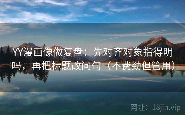 YY漫画像做复盘：先对齐对象指得明吗，再把标题改问句（不费劲但管用）