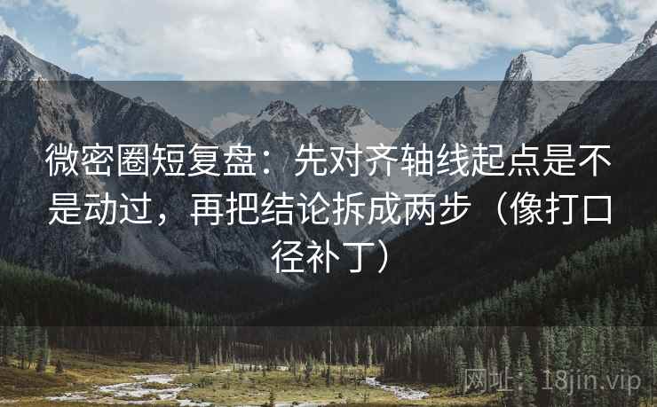微密圈短复盘：先对齐轴线起点是不是动过，再把结论拆成两步（像打口径补丁）
