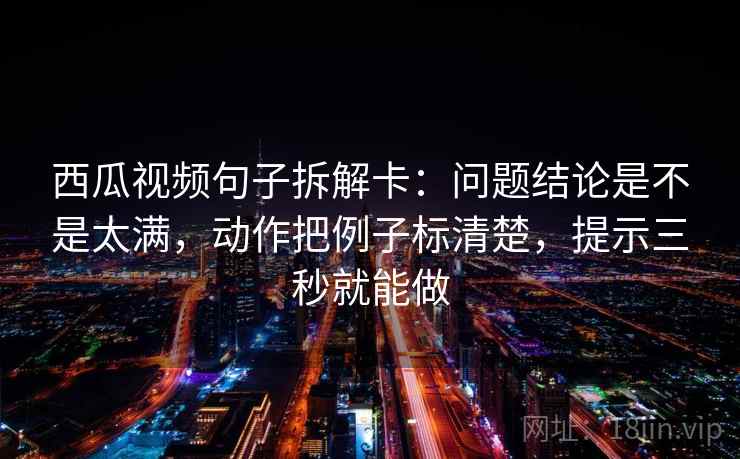 西瓜视频句子拆解卡：问题结论是不是太满，动作把例子标清楚，提示三秒就能做