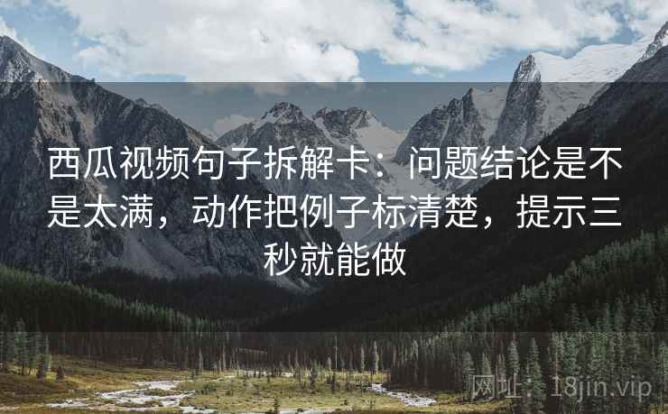 西瓜视频句子拆解卡：问题结论是不是太满，动作把例子标清楚，提示三秒就能做