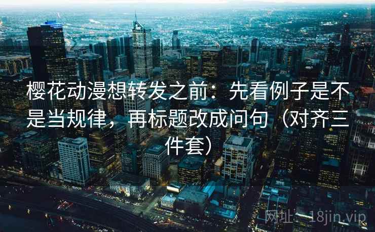 樱花动漫想转发之前：先看例子是不是当规律，再标题改成问句（对齐三件套）