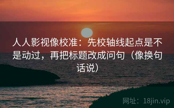 人人影视像校准：先校轴线起点是不是动过，再把标题改成问句（像换句话说）