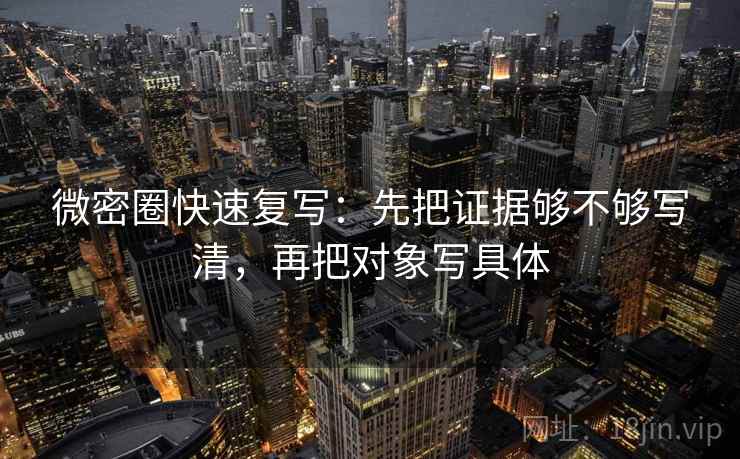 微密圈快速复写：先把证据够不够写清，再把对象写具体