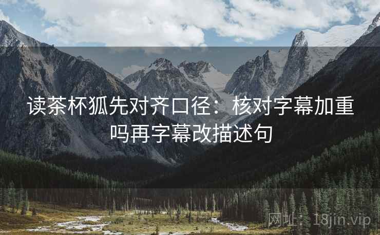 读茶杯狐先对齐口径：核对字幕加重吗再字幕改描述句