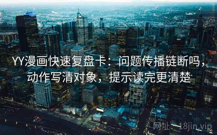 YY漫画快速复盘卡：问题传播链断吗，动作写清对象，提示读完更清楚
