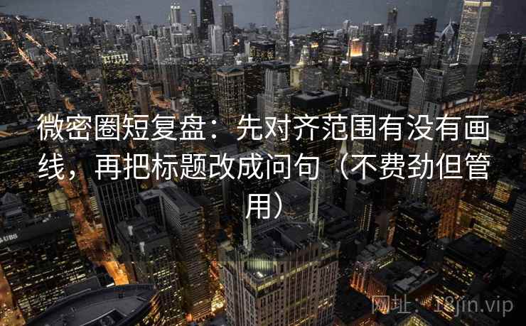 微密圈短复盘：先对齐范围有没有画线，再把标题改成问句（不费劲但管用）