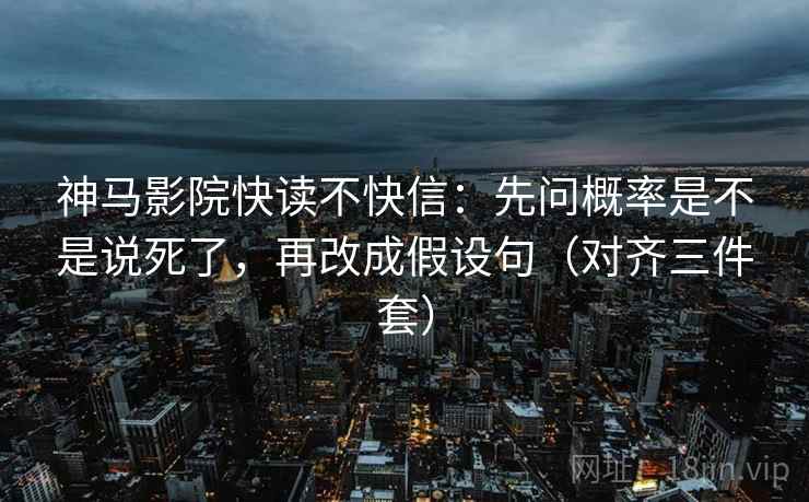 神马影院快读不快信：先问概率是不是说死了，再改成假设句（对齐三件套）