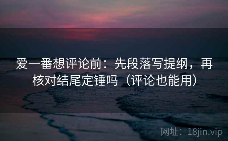 爱一番想评论前:先段落写提纲,再核对结尾定锤吗(评论也能用) 爱一番想评论前:先段落写提纲,再核对结尾定锤吗(评论也能用)