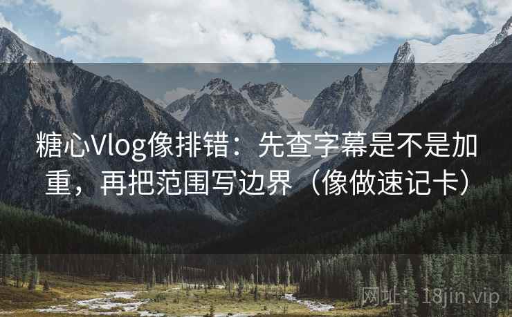 糖心Vlog像排错：先查字幕是不是加重，再把范围写边界（像做速记卡）