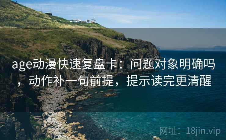 age动漫快速复盘卡：问题对象明确吗，动作补一句前提，提示读完更清醒