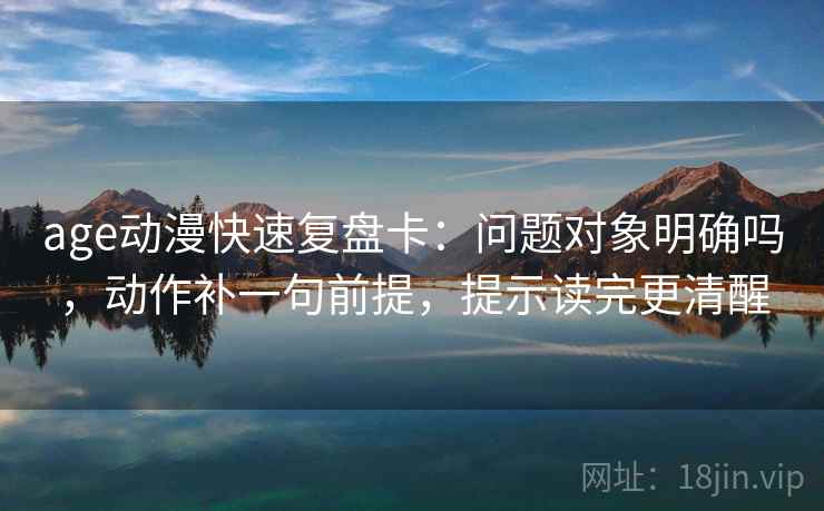 age动漫快速复盘卡：问题对象明确吗，动作补一句前提，提示读完更清醒