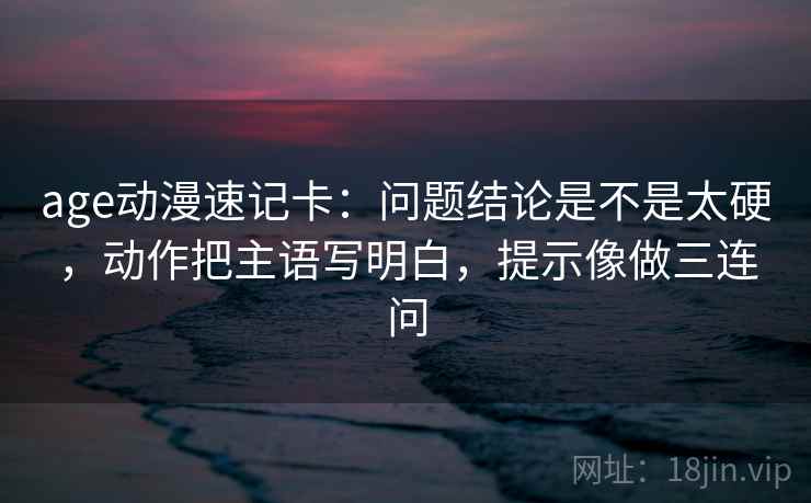 age动漫速记卡：问题结论是不是太硬，动作把主语写明白，提示像做三连问