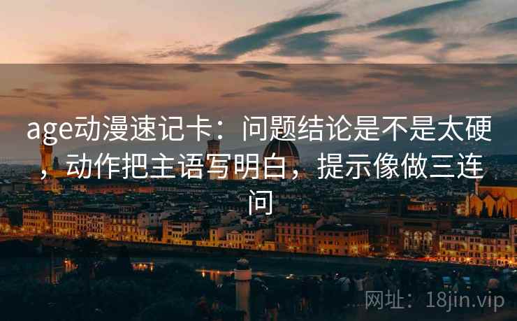 age动漫速记卡：问题结论是不是太硬，动作把主语写明白，提示像做三连问