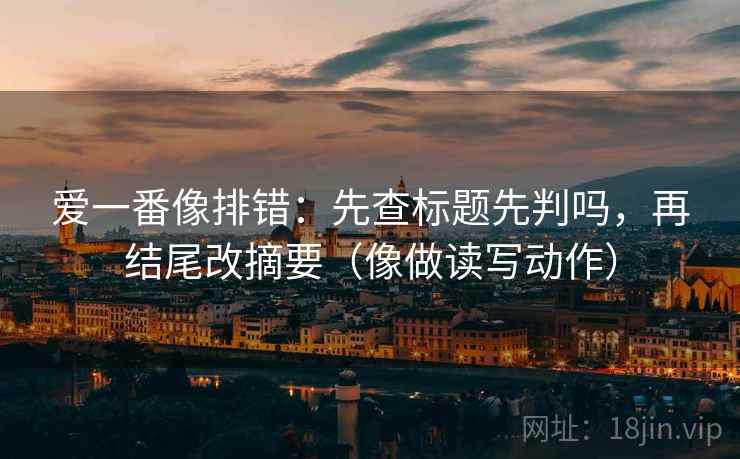 爱一番像排错：先查标题先判吗，再结尾改摘要（像做读写动作）