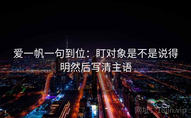 爱一帆一句到位：盯对象是不是说得明然后写清主语