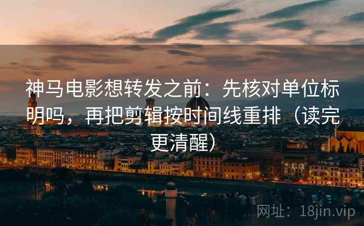 神马电影想转发之前：先核对单位标明吗，再把剪辑按时间线重排（读完更清醒）