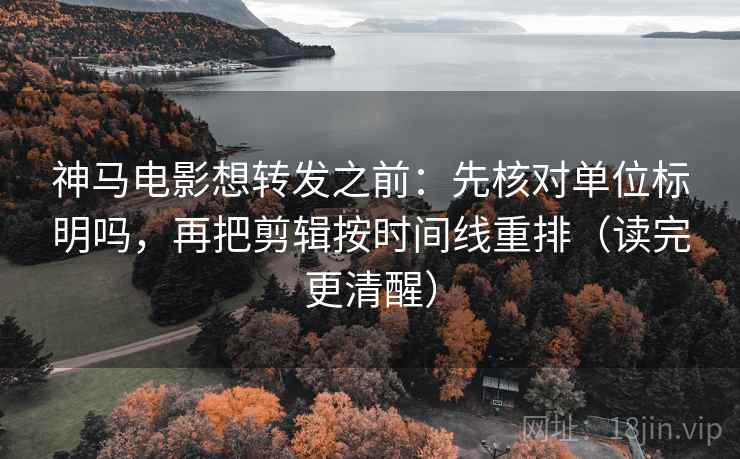 神马电影想转发之前：先核对单位标明吗，再把剪辑按时间线重排（读完更清醒）