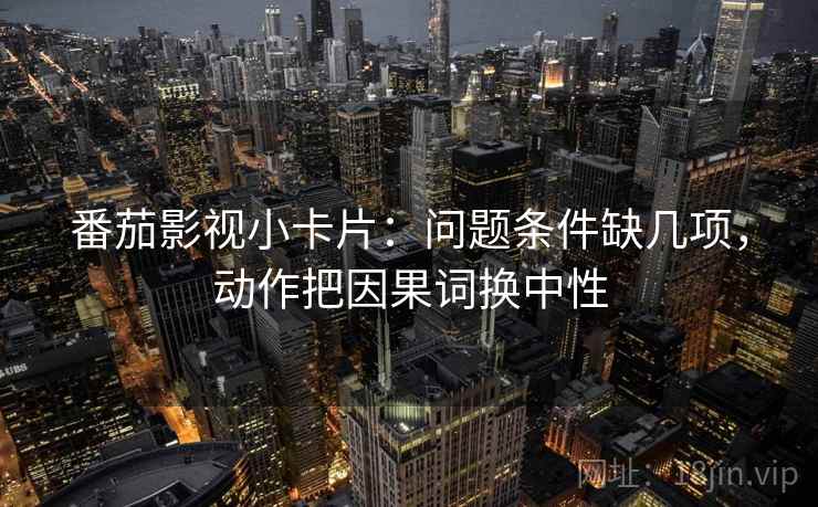 番茄影视小卡片：问题条件缺几项，动作把因果词换中性