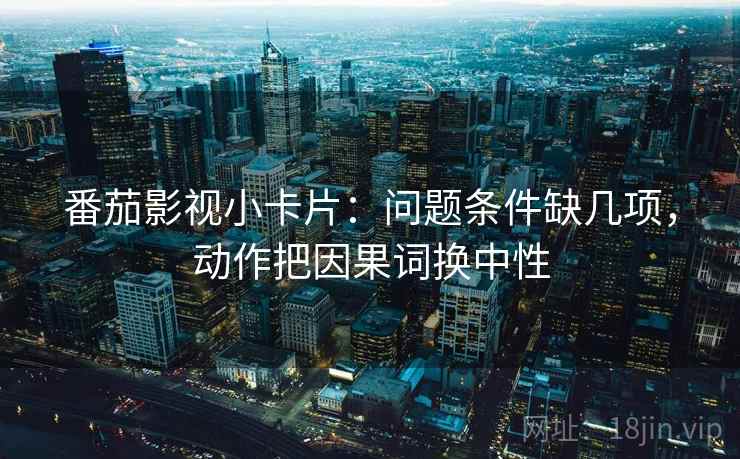 番茄影视小卡片：问题条件缺几项，动作把因果词换中性
