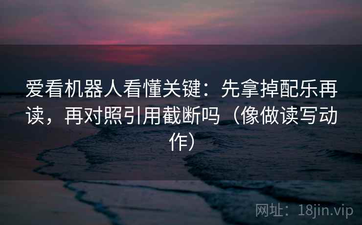 爱看机器人看懂关键：先拿掉配乐再读，再对照引用截断吗（像做读写动作）