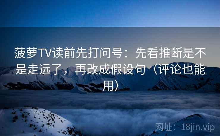 菠萝TV读前先打问号：先看推断是不是走远了，再改成假设句（评论也能用）