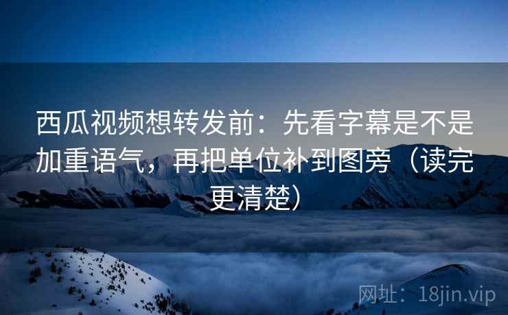 西瓜视频想转发前：先看字幕是不是加重语气，再把单位补到图旁（读完更清楚）