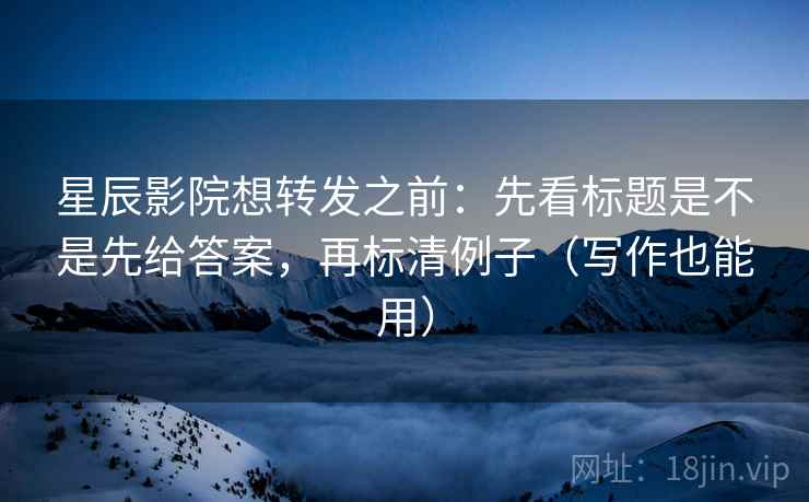 星辰影院想转发之前：先看标题是不是先给答案，再标清例子（写作也能用）