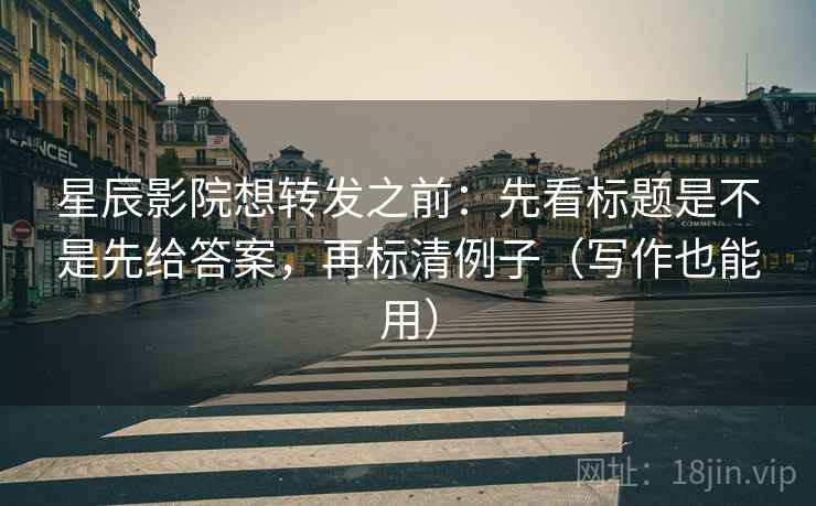 星辰影院想转发之前：先看标题是不是先给答案，再标清例子（写作也能用）