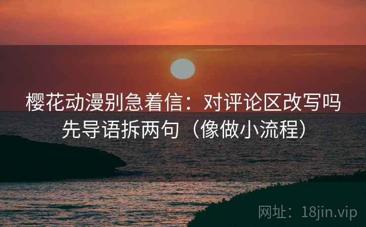樱花动漫别急着信：对评论区改写吗先导语拆两句（像做小流程）