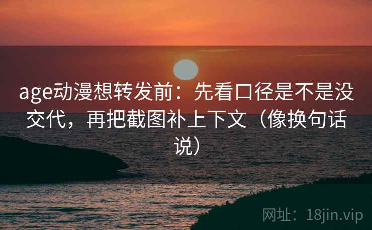 age动漫想转发前：先看口径是不是没交代，再把截图补上下文（像换句话说）