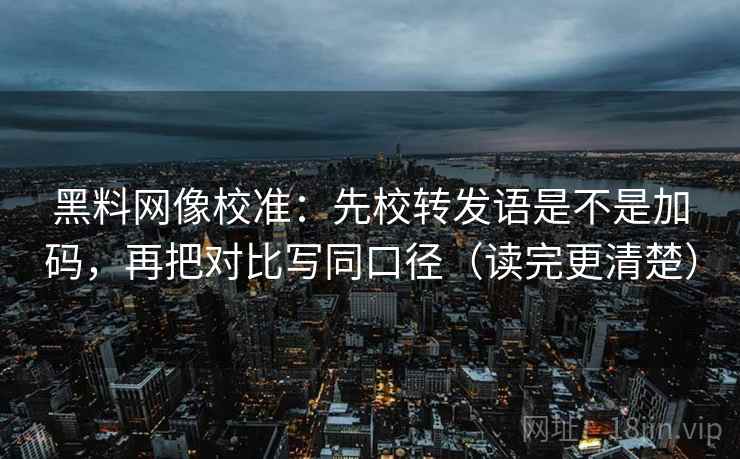 黑料网像校准：先校转发语是不是加码，再把对比写同口径（读完更清楚）