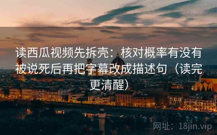 读西瓜视频先拆壳：核对概率有没有被说死后再把字幕改成描述句（读完更清醒）