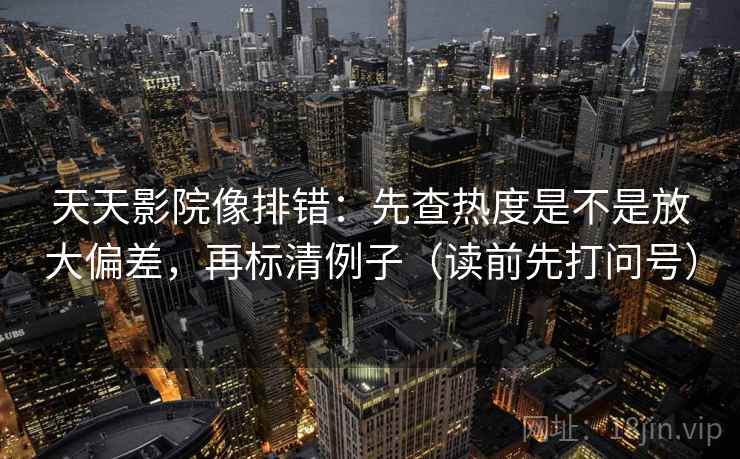 天天影院像排错：先查热度是不是放大偏差，再标清例子（读前先打问号）