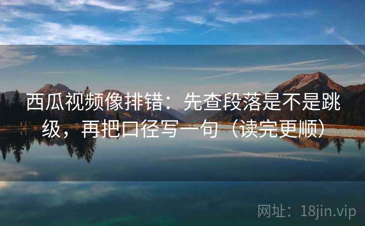 西瓜视频像排错：先查段落是不是跳级，再把口径写一句（读完更顺）