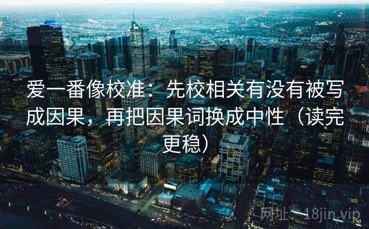 爱一番像校准:先校相关有没有被写成因果,再把因果词换成中性(读完更稳) 爱一番像校准:先校相关有没有被写成因果,再把因果词换成中性(读完更稳)