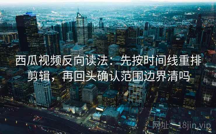 西瓜视频反向读法：先按时间线重排剪辑，再回头确认范围边界清吗
